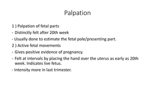 Palpation
1 ) Palpation of fetal parts
- Distinctly felt after 20th week
- Usually done to estimate the fetal pole/presenting part.
2 ) Active fetal movements
- Gives positive evidence of pregnancy.
- Felt at intervals by placing the hand over the uterus as early as 20th
week. Indicates live fetus.
- Intensity more in last trimester.
 