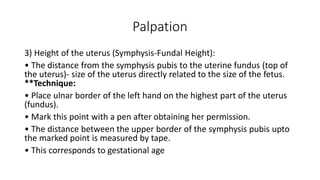 Palpation
3) Height of the uterus (Symphysis-Fundal Height):
• The distance from the symphysis pubis to the uterine fundus (top of
the uterus)- size of the uterus directly related to the size of the fetus.
**Technique:
• Place ulnar border of the left hand on the highest part of the uterus
(fundus).
• Mark this point with a pen after obtaining her permission.
• The distance between the upper border of the symphysis pubis upto
the marked point is measured by tape.
• This corresponds to gestational age
 