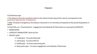 Palpation
4) Gestational age :
• The distance from the symphysis pubis to the uterine fundus (top of the uterus) corresponds to the
gestational age/duration of pregnancy.
• After 24 weeks of pregnancy, the distance measured in cm normally corresponds to the period of gestation in
weeks.
5) Fetal Pole, Lie , Presenting Part , Engagement And Attitude Of Fetal Head are assessed by LEOPOLD’S
• MANOUEVRE.
• LEOPOLD’S MANOUEVRE: Done by four
• obstetric grips
1- Fundal grip - To assess fetal pole
2- Lateral grip - To assess fetal lie
3- Pawliks grip - To assess presenting part
4- Deep pelvic grip – To assess engagement and attitude of fetal head.
 