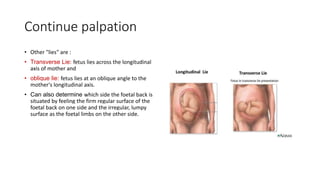 Continue palpation
• Other "lies" are :
• Transverse Lie: fetus lies across the longitudinal
axis of mother and
• oblique lie: fetus lies at an oblique angle to the
mother's longitudinal axis.
• Can also determine which side the foetal back is
situated by feeling the firm regular surface of the
foetal back on one side and the irregular, lumpy
surface as the foetal limbs on the other side.
 