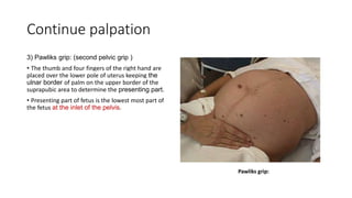 Continue palpation
3) Pawliks grip: (second pelvic grip )
• The thumb and four fingers of the right hand are
placed over the lower pole of uterus keeping the
ulnar border of palm on the upper border of the
suprapubic area to determine the presenting part.
• Presenting part of fetus is the lowest most part of
the fetus at the inlet of the pelvis.
 
