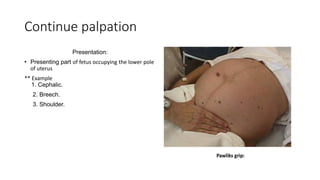 Continue palpation
Presentation:
• Presenting part of fetus occupying the lower pole
of uterus
** Example
1. Cephalic.
2. Breech.
3. Shoulder.
 