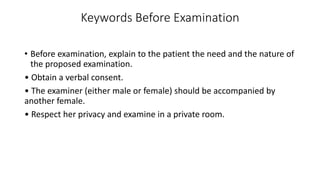 Keywords Before Examination
• Before examination, explain to the patient the need and the nature of
the proposed examination.
• Obtain a verbal consent.
• The examiner (either male or female) should be accompanied by
another female.
• Respect her privacy and examine in a private room.
 