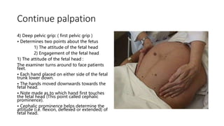 Continue palpation
4) Deep pelvic grip: ( first pelvic grip )
• Determines two points about the fetus
1) The attitude of the fetal head
2) Engagement of the fetal head
1) The attitude of the fetal head :
The examiner turns around to face patients
feet.
• Each hand placed on either side of the fetal
trunk lower down.
• The hands moved downwards towards the
fetal head.
• Note made as to which hand first touches
the fetal head (This point called cephalic
prominence).
• Cephalic prominence helps determine the
attitude (i.e. flexion, deflexed or extended) of
fetal head.
 