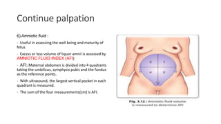 Continue palpation
6) Amniotic fluid :
- Useful in assessing the well being and maturity of
fetus
- Excess or less volume of liquor amnii is assessed by
AMNIOTIC FLUID INDEX (AFI)
- AFI: Maternal abdomen is divided into 4 quadrants
taking the umbilicus, symphysis pubis and the fundus
as the reference points.
- With ultrasound, the largest vertical pocket in each
quadrant is measured.
- The sum of the four measurements(cm) is AFI.
 