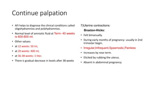 Continue palpation
• AFI helps to diagnose the clinical conditions called
oligohydramnios and polyhydramnios.
• Normal level of amniotic fluid at Term- 40 weeks
is 600-800 ml.
• Other values:
• at 12 weeks: 50 ml,
• at 20 weeks: 400 ml,
• at 36-38 weeks: 1 liter.
• There is gradual decrease in levels after 38 weeks
7)Uterine contractions:
Braxton-Hicks:
• Felt bimanually.
• During early months of pregnancy- usually in 2nd
trimester begin.
• Irregular,Infrequent,Spasmodic,Painless
• Increases by near term.
• Elicited by rubbing the uterus.
• Absent in abdominal pregnancy.
 