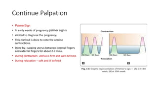 Continue Palpation
• PalmerSign
• In early weeks of pregnancy palmer sign is
• elicited to diagnose the pregnancy.
• This method is done to note the uterine
contractions.
• Done by- cupping uterus between internal fingers
and external fingers for about 2-3 mins.
• During contraction- uterus is firm and well defined.
• During relaxation – soft and ill defined
 