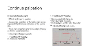 Continue palpation
8) Estimate foetal weight:
• Difficult and requires practice.
• Approximate prediction of the fetal weight is more
important than the mere estimation of the uterine
size.
• This is more important prior to induction of labour
or elective caesarian section.
• Following methods are useful :
1- Fetal Growth Velocity :
2- Johnsons Formula:
1- Fetal Growth Velocity :
• Normal growth-26.9 gm/ day
• More during 32-36 weeks
• Declines by 24 gm/day after 36 weeks •
** individual fetal growth varies.
 