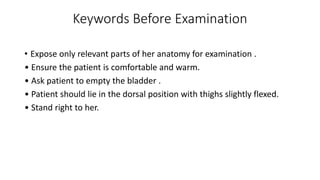 Keywords Before Examination
• Expose only relevant parts of her anatomy for examination .
• Ensure the patient is comfortable and warm.
• Ask patient to empty the bladder .
• Patient should lie in the dorsal position with thighs slightly flexed.
• Stand right to her.
 