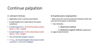 Continue palpation
2- Johnson's formula:
• Applicable only in vertex presentation
• Fundal height (cm) noted above the pubic
symphysis
• Fundal height (cm)- 12 (if Vertex above Ischial
Spine ) × 155 = weight
• Fundal height (cm)- 11 (if vertex below Ischial
Spine) × 155 = weight
• This will be fetal weight in grams.
• • • e.g., 32 (Fundal height)-12(constant) x155(
constant) => 20 x 155=3100gms.
8) Cephalo-pelvic disproportion:
- State were the normal proportion between fetal size
and size of the pelvis is disturbed.
• Two methods:
1. Abdominal method.
2. Abdomino-vaginal method. (explained
in vaginal examination)
 