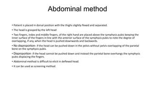 Abdominal method
• Patient is placed in dorsal position with the thighs slightly flexed and separated.
• The head is grasped by the left head
• Two fingers, index and middle fingers, of the right hand are placed above the symphysis pubis keeping the
inner surface of the fingers in line with the anterior surface of the symphysis pubis to note the degree of
overlapping, if any, when the head is pushed downwards and backwards.
• No disproportion- if the head can be pushed down in the pelvis without pelvis overlapping of the parietal
bone on the symphysis pubis.
• Disproportion- if the head cannot be pushed down and instead the parietal bone overhangs the symphysis
pubis displacing the fingers.
• Abdominal method is difficult to elicit in deflexed head.
• It can be used as screening method.
 