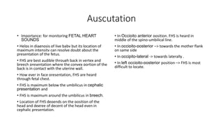 Auscutation
• Importance: for monitoring FETAL HEART
SOUNDS
• Helps in diagnosis of live baby but its location of
maximum intensity can resolve doubt about the
presentation of the fetus.
• FHS are best audible through back in vertex and
breech presentation where the convex portion of the
back is in contact with the uterine wall.
• How ever in face presentation, FHS are heard
through fetal chest.
• FHS is maximum below the umbilicus in cephalic
presentation and
• FHS is maximum around the umbilicus in breech.
• Location of FHS depends on the position of the
head and degree of decent of the head even in
cephalic presentation.
• In Occipito anterior position, FHS is heard in
middle of the spino-umbilical line.
• In occipito-posterior –> towards the mother flank
on same side
• In occipito-lateral -> towards laterally .
• In left occipito-posterior position –> FHS is most
difficult to locate.
 