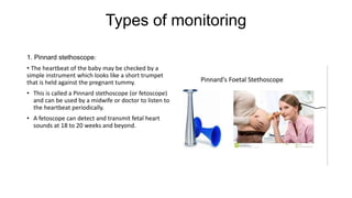 Types of monitoring
1. Pinnard stethoscope:
• The heartbeat of the baby may be checked by a
simple instrument which looks like a short trumpet
that is held against the pregnant tummy.
• This is called a Pinnard stethoscope (or fetoscope)
and can be used by a midwife or doctor to listen to
the heartbeat periodically.
• A fetoscope can detect and transmit fetal heart
sounds at 18 to 20 weeks and beyond.
 