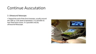 Continue Auscutation
3. Ultrasound fetoscope:
• Toward the end of the first trimester, usually around
the 10th or 11th week of gestation, it is possible to
hear fetal heart tones. It is possible only by
ultrasound fetoscope.
 