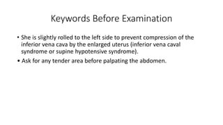 Keywords Before Examination
• She is slightly rolled to the left side to prevent compression of the
inferior vena cava by the enlarged uterus (inferior vena caval
syndrome or supine hypotensive syndrome).
• Ask for any tender area before palpating the abdomen.
 