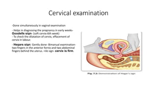 Cervical examination
-Done simultaneously in vaginal examination
- Helps in diagnosing the pregnancy in early weeks-
Goodells sign- (soft cervix-6th week)
- To check the dilatation of cervix, effacement of
cervix in labour.
- Hegars sign: Gently done- Bimanual examination-
two fingers in the anterior fornix and two abdominal
fingers behind the uterus. +Ve sign- cervix is firm.
 