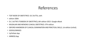 References
• TEXT BOOK OF OBSTETRICS- D.C DUTTA, sixth
• edition-2004.
• D.C. DUTTA’S TEXBOOK OF OBSTETRICS, 8th edition-2015- Google eBook
• MUDALIAR AND MENONS CLINICAL OBSTETRICS- 9TH edition.
• OXFORD HANDBOOK OF CLINICAL EXAMINATION AND PRACTICAL SKILLS, 1st edition (vishal).
• GOOGLEIMAGES
• UpToDate App
• AMBOSS App
 