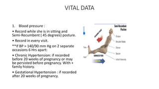 VITAL DATA
1. Blood pressure :
• Record while she is in sitting and
Semi-Recumbent ( 45 degrees) posture.
• Record in every visit.
**If BP > 140/90 mm Hg on 2 separate
occasions 6 Hrs apart:
• Chronic Hypertension: if recorded
before 20 weeks of pregnancy or may
be persisted before pregnancy. With +
family history.
• Gestational Hypertension : if recorded
after 20 weeks of pregnancy.
 