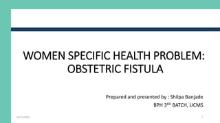 WOMEN SPECIFIC HEALTH PROBLEM:
OBSTETRIC FISTULA
Prepared and presented by : Shilpa Banjade
BPH 3RD BATCH, UCMS
04/12/2021 1
 