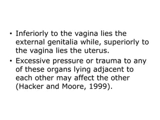 • Inferiorly to the vagina lies the
external genitalia while, superiorly to
the vagina lies the uterus.
• Excessive pressure or trauma to any
of these organs lying adjacent to
each other may affect the other
(Hacker and Moore, 1999).
 