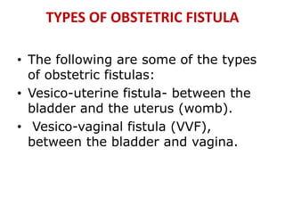 TYPES OF OBSTETRIC FISTULA
• The following are some of the types
of obstetric fistulas:
• Vesico-uterine fistula- between the
bladder and the uterus (womb).
• Vesico-vaginal fistula (VVF),
between the bladder and vagina.
 