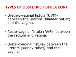 TYPES OF OBSTETRIC FISTULA CONT...
• Urethro-vaginal fistula (UVF)-
between the urethra (bladder outlet)
and the vagina.
• Recto-vaginal fistula (RVF)- between
the rectum and vagina.
• Ureterovaginal fistula- between the
ureters (kidney tubes) and the
vagina.
 