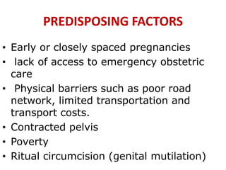 PREDISPOSING FACTORS
• Early or closely spaced pregnancies
• lack of access to emergency obstetric
care
• Physical barriers such as poor road
network, limited transportation and
transport costs.
• Contracted pelvis
• Poverty
• Ritual circumcision (genital mutilation)
 