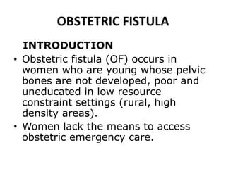 OBSTETRIC FISTULA
INTRODUCTION
• Obstetric fistula (OF) occurs in
women who are young whose pelvic
bones are not developed, poor and
uneducated in low resource
constraint settings (rural, high
density areas).
• Women lack the means to access
obstetric emergency care.
 