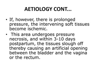 AETIOLOGY CONT...
• If, however, there is prolonged
pressure, the intervening soft tissues
become ischemic.
• This area undergoes pressure
necrosis, and within 3-10 days
postpartum, the tissues slough off
thereby causing an artificial opening
between the bladder and the vagina
or the rectum.
 