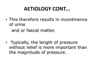 AETIOLOGY CONT...
• This therefore results in incontinence
of urine
and or faecal matter.
• Typically, the length of pressure
without relief is more important than
the magnitude of pressure.
 