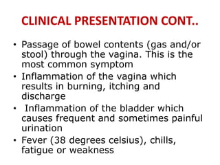 CLINICAL PRESENTATION CONT..
• Passage of bowel contents (gas and/or
stool) through the vagina. This is the
most common symptom
• Inflammation of the vagina which
results in burning, itching and
discharge
• Inflammation of the bladder which
causes frequent and sometimes painful
urination
• Fever (38 degrees celsius), chills,
fatigue or weakness
 