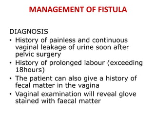MANAGEMENT OF FISTULA
DIAGNOSIS
• History of painless and continuous
vaginal leakage of urine soon after
pelvic surgery
• History of prolonged labour (exceeding
18hours)
• The patient can also give a history of
fecal matter in the vagina
• Vaginal examination will reveal glove
stained with faecal matter
 