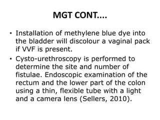 MGT CONT....
• Installation of methylene blue dye into
the bladder will discolour a vaginal pack
if VVF is present.
• Cysto-urethroscopy is performed to
determine the site and number of
fistulae. Endoscopic examination of the
rectum and the lower part of the colon
using a thin, flexible tube with a light
and a camera lens (Sellers, 2010).
 