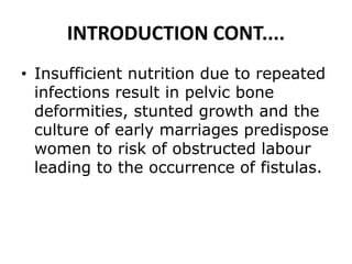 INTRODUCTION CONT....
• Insufficient nutrition due to repeated
infections result in pelvic bone
deformities, stunted growth and the
culture of early marriages predispose
women to risk of obstructed labour
leading to the occurrence of fistulas.
 