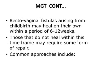 MGT CONT...
• Recto-vaginal fistulas arising from
childbirth may heal on their own
within a period of 6-12weeks.
• Those that do not heal within this
time frame may require some form
of repair.
• Common approaches include:
 