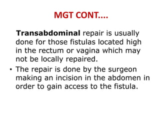 MGT CONT....
Transabdominal repair is usually
done for those fistulas located high
in the rectum or vagina which may
not be locally repaired.
• The repair is done by the surgeon
making an incision in the abdomen in
order to gain access to the fistula.
 