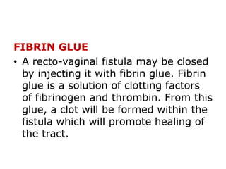 FIBRIN GLUE
• A recto-vaginal fistula may be closed
by injecting it with fibrin glue. Fibrin
glue is a solution of clotting factors
of fibrinogen and thrombin. From this
glue, a clot will be formed within the
fistula which will promote healing of
the tract.
 