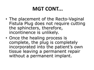 MGT CONT...
• The placement of the Recto-Vaginal
Fistula Plug does not require cutting
the sphincters, therefore,
incontinence is unlikely.
• Once the healing process is
complete, the plug is completely
incorporated into the patient’s own
tissue leaving a permanent repair
without a permanent implant.
 