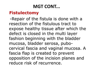MGT CONT...
Fistulectomy
-Repair of the fistula is done with a
resection of the fistulous tract to
expose healthy tissue after which the
defect is closed in the multi layer
fashion beginning with the bladder
mucosa, bladder serosa, pubo-
cervical fascia and vaginal mucosa. A
fascia flap is created to prevent
opposition of the incision planes and
reduce risk of recurrence.
 