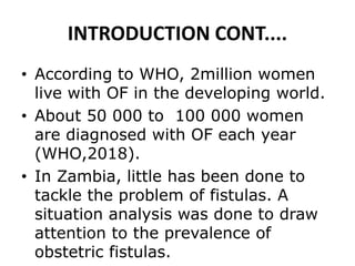 INTRODUCTION CONT....
• According to WHO, 2million women
live with OF in the developing world.
• About 50 000 to 100 000 women
are diagnosed with OF each year
(WHO,2018).
• In Zambia, little has been done to
tackle the problem of fistulas. A
situation analysis was done to draw
attention to the prevalence of
obstetric fistulas.
 