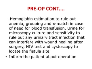 PRE-OP CONT....
-Hemoglobin estimation to rule out
anemia, grouping and x-match in case
of need for blood transfusion, Urine for
microscopy culture and sensitivity to
rule out any urinary tract infection that
can interfere with wound healing after
surgery, HIV test and cystoscopy to
locate the fistula site.
• Inform the patient about operation
 