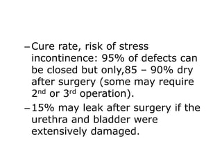–Cure rate, risk of stress
incontinence: 95% of defects can
be closed but only,85 – 90% dry
after surgery (some may require
2nd or 3rd operation).
–15% may leak after surgery if the
urethra and bladder were
extensively damaged.
 
