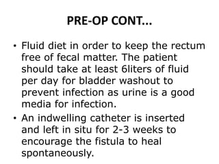 PRE-OP CONT...
• Fluid diet in order to keep the rectum
free of fecal matter. The patient
should take at least 6liters of fluid
per day for bladder washout to
prevent infection as urine is a good
media for infection.
• An indwelling catheter is inserted
and left in situ for 2-3 weeks to
encourage the fistula to heal
spontaneously.
 