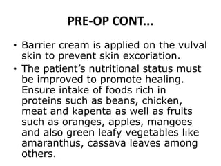 PRE-OP CONT...
• Barrier cream is applied on the vulval
skin to prevent skin excoriation.
• The patient’s nutritional status must
be improved to promote healing.
Ensure intake of foods rich in
proteins such as beans, chicken,
meat and kapenta as well as fruits
such as oranges, apples, mangoes
and also green leafy vegetables like
amaranthus, cassava leaves among
others.
 