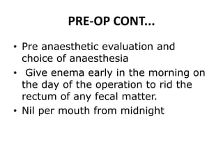 PRE-OP CONT...
• Pre anaesthetic evaluation and
choice of anaesthesia
• Give enema early in the morning on
the day of the operation to rid the
rectum of any fecal matter.
• Nil per mouth from midnight
 