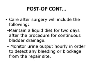 POST-OP CONT...
• Care after surgery will include the
following:
-Maintain a liquid diet for two days
after the procedure for continuous
bladder drainage.
- Monitor urine output hourly in order
to detect any bleeding or blockage
from the repair site.
 