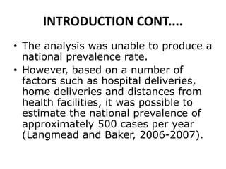 INTRODUCTION CONT....
• The analysis was unable to produce a
national prevalence rate.
• However, based on a number of
factors such as hospital deliveries,
home deliveries and distances from
health facilities, it was possible to
estimate the national prevalence of
approximately 500 cases per year
(Langmead and Baker, 2006-2007).
 