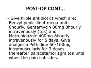 POST-OP CONT...
- Give triple antibiotics which are;
Benzyl penicillin 4 mega units
6hourly, Gentamycin 80mg 8hourly
intravenously (tds) and
Metronidazole 400mg 8hourly
intravenously for 5 days. Give
analgesia Pethidine 50-100mg
intramuscularly for 3 doses
thereafter paracetamol 1gm tds until
when the pain subsides.
 