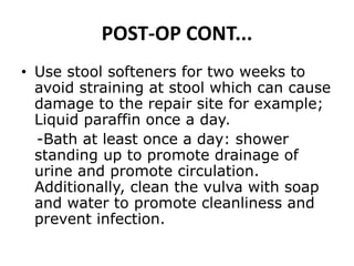POST-OP CONT...
• Use stool softeners for two weeks to
avoid straining at stool which can cause
damage to the repair site for example;
Liquid paraffin once a day.
-Bath at least once a day: shower
standing up to promote drainage of
urine and promote circulation.
Additionally, clean the vulva with soap
and water to promote cleanliness and
prevent infection.
 