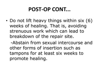 POST-OP CONT...
• Do not lift heavy things within six (6)
weeks of healing. That is, avoiding
strenuous work which can lead to
breakdown of the repair site.
-Abstain from sexual intercourse and
other forms of insertion such as
tampons for at least six weeks to
promote healing.
 